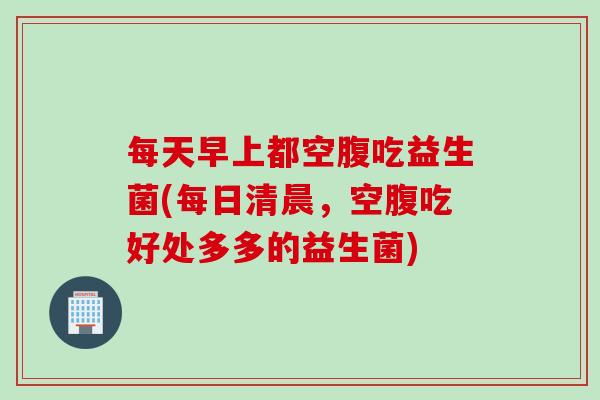 每天早上都空腹吃益生菌(每日清晨，空腹吃好处多多的益生菌)