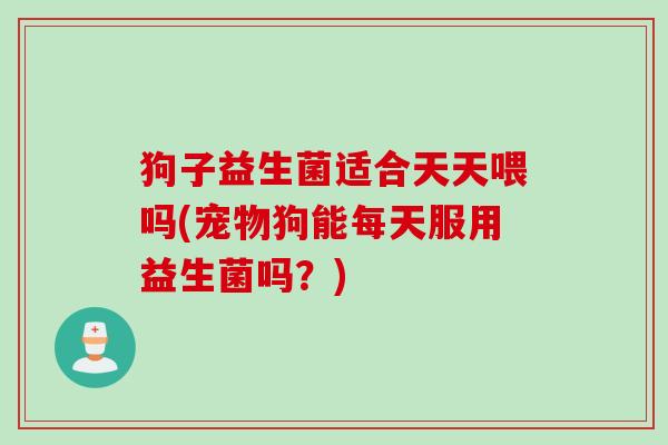 狗子益生菌适合天天喂吗(宠物狗能每天服用益生菌吗?) 狗子益生菌适合天天喂吗(宠物狗能每天服用益生菌吗?)