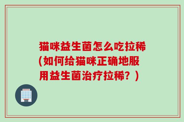猫咪益生菌怎么吃拉稀(如何给猫咪正确地服用益生菌拉稀？)