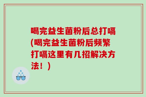 喝完益生菌粉后总打嗝(喝完益生菌粉后频繁打嗝这里有几招解决方法！)