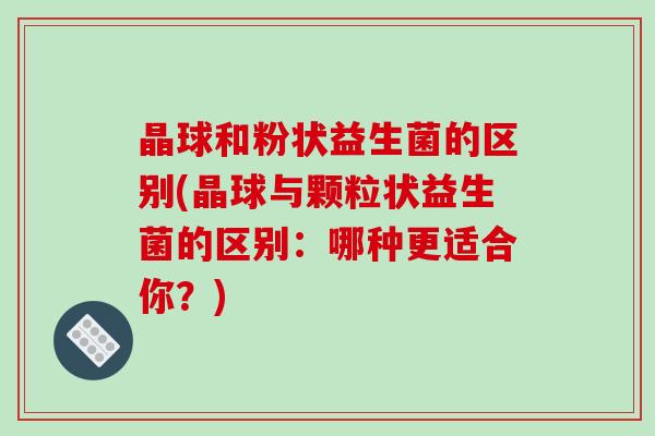 晶球和粉状益生菌的区别(晶球与颗粒状益生菌的区别：哪种更适合你？)
