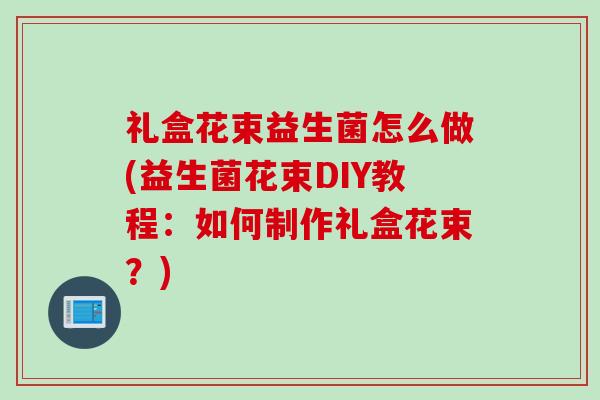 礼盒花束益生菌怎么做(益生菌花束DIY教程:如何制作礼盒花束?) 礼盒花束益生菌怎么做(益生菌花束DIY教程:如何制作礼盒花束?)