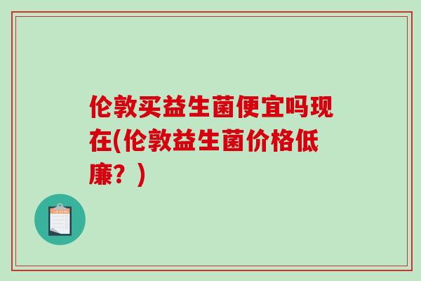 伦敦买益生菌便宜吗现在(伦敦益生菌价格低廉?) 伦敦买益生菌便宜吗现在(伦敦益生菌价格低廉?)
