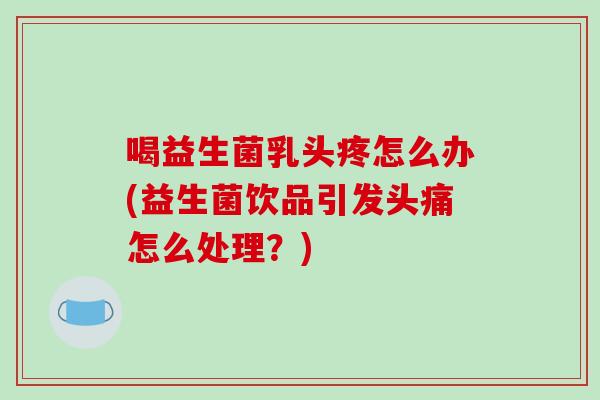 喝益生菌乳头疼怎么办(益生菌饮品引发头痛怎么处理?) 喝益生菌乳头疼怎么办(益生菌饮品引发头痛怎么处理?)