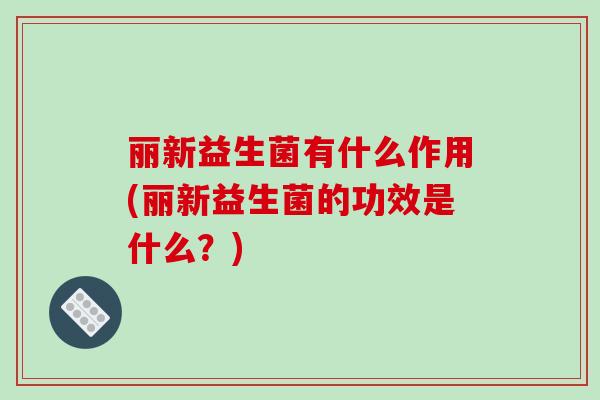丽新益生菌有什么作用(丽新益生菌的功效是什么？)