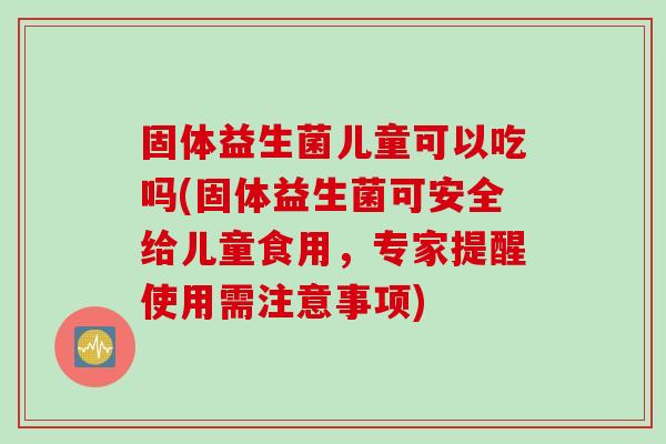 固体益生菌儿童可以吃吗(固体益生菌可安全给儿童食用,专家提醒使用需注意事项) 固体益生菌儿童可以吃吗(固体益生菌可安全给儿童食用,专家提醒使用需注意事项)