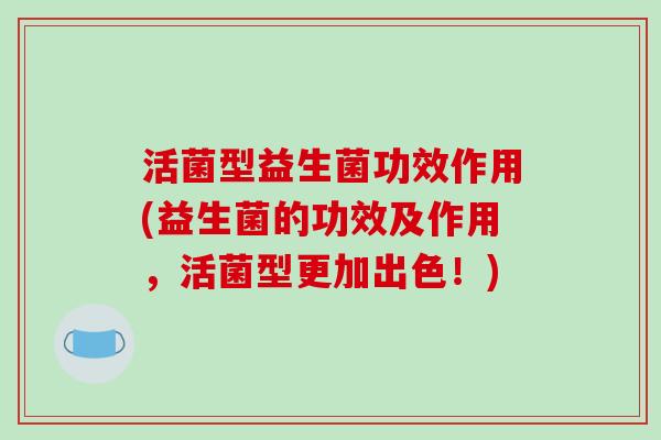 活菌型益生菌功效作用(益生菌的功效及作用,活菌型更加出色!) 活菌型益生菌功效作用(益生菌的功效及作用,活菌型更加出色!)