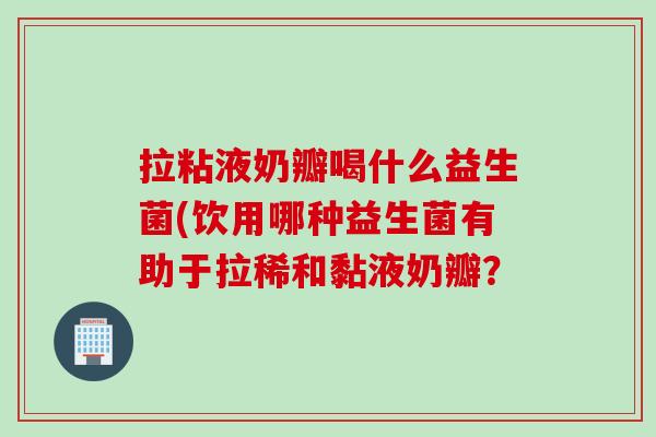 拉粘液奶瓣喝什么益生菌(饮用哪种益生菌有助于拉稀和黏液奶瓣? 拉粘液奶瓣喝什么益生菌(饮用哪种益生菌有助于拉稀和黏液奶瓣?