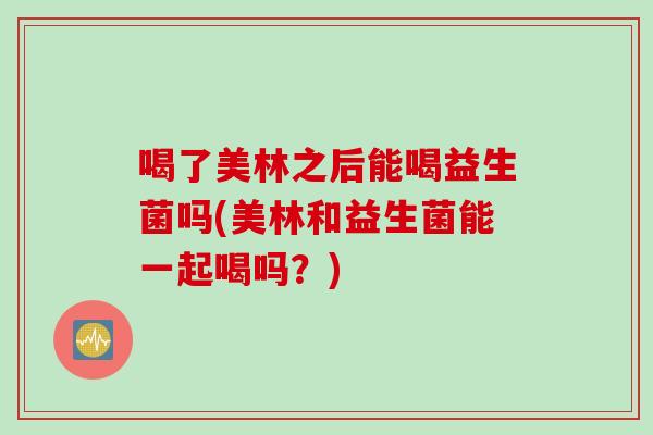 喝了美林之后能喝益生菌吗(美林和益生菌能一起喝吗？)