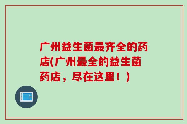 广州益生菌齐全的药店(广州全的益生菌药店,尽在这里!) 广州益生菌齐全的药店(广州全的益生菌药店,尽在这里!)