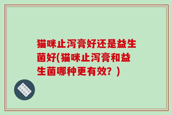 猫咪止泻膏好还是益生菌好(猫咪止泻膏和益生菌哪种更有效?) 猫咪止泻膏好还是益生菌好(猫咪止泻膏和益生菌哪种更有效?)