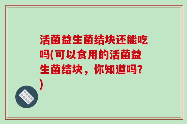 活菌益生菌结块还能吃吗(可以食用的活菌益生菌结块，你知道吗？)
