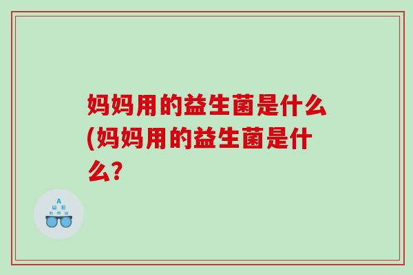 妈妈用的益生菌是什么(妈妈用的益生菌是什么? 妈妈用的益生菌是什么(妈妈用的益生菌是什么?