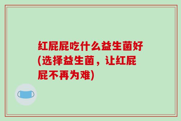 红屁屁吃什么益生菌好(选择益生菌,让红屁屁不再为难) 红屁屁吃什么益生菌好(选择益生菌,让红屁屁不再为难)
