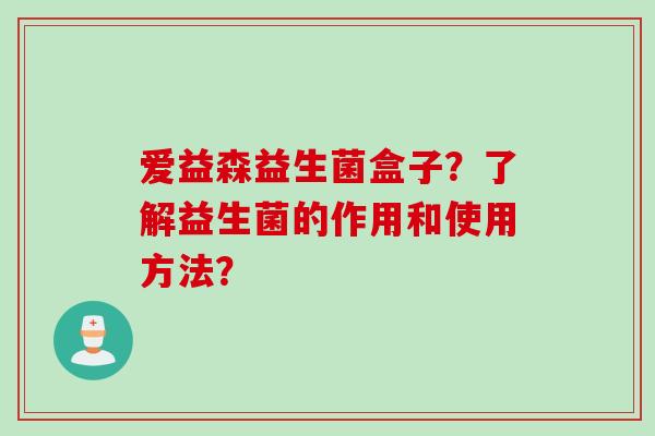爱益森益生菌盒子?了解益生菌的作用和使用方法? 爱益森益生菌盒子?了解益生菌的作用和使用方法?
