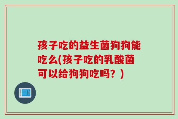 孩子吃的益生菌狗狗能吃么(孩子吃的乳酸菌可以给狗狗吃吗？)