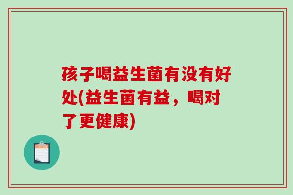 孩子喝益生菌有没有好处(益生菌有益，喝对了更健康)