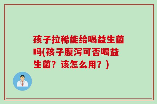 孩子拉稀能给喝益生菌吗(孩子可否喝益生菌？该怎么用？)