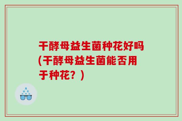 干酵母益生菌种花好吗(干酵母益生菌能否用于种花？)