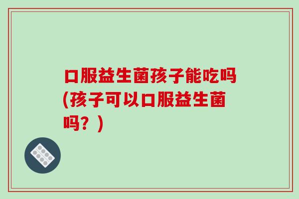 口服益生菌孩子能吃吗(孩子可以口服益生菌吗?) 口服益生菌孩子能吃吗(孩子可以口服益生菌吗?)