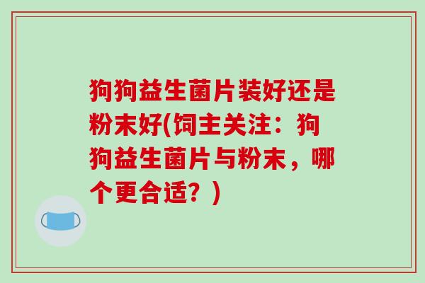 狗狗益生菌片装好还是粉末好(饲主关注：狗狗益生菌片与粉末，哪个更合适？)