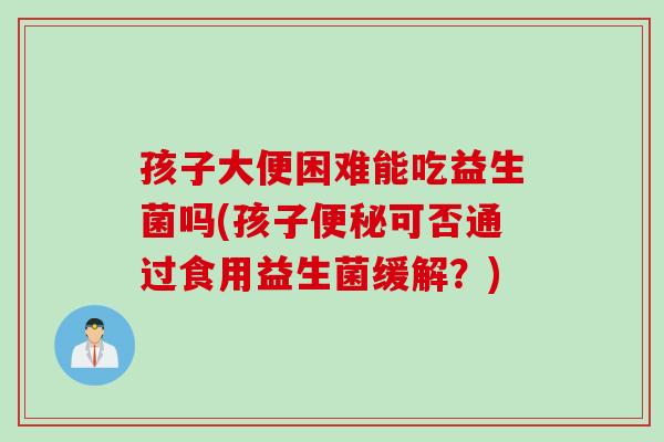 孩子大便困难能吃益生菌吗(孩子便秘可否通过食用益生菌缓解？)