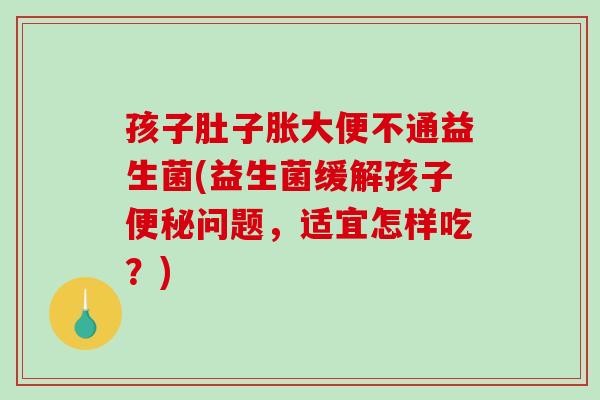 孩子肚子胀大便不通益生菌(益生菌缓解孩子便秘问题，适宜怎样吃？)