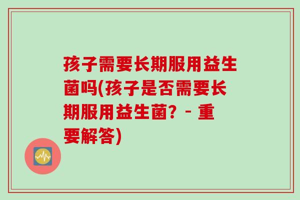 孩子需要长期服用益生菌吗(孩子是否需要长期服用益生菌？- 重要解答)