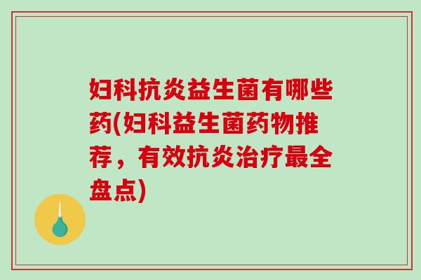 妇科抗炎益生菌有哪些药(妇科益生菌药物推荐，有效抗炎治疗最全盘点)