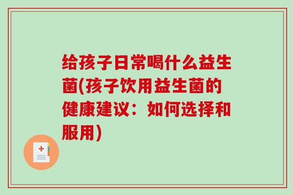 给孩子日常喝什么益生菌(孩子饮用益生菌的健康建议：如何选择和服用)