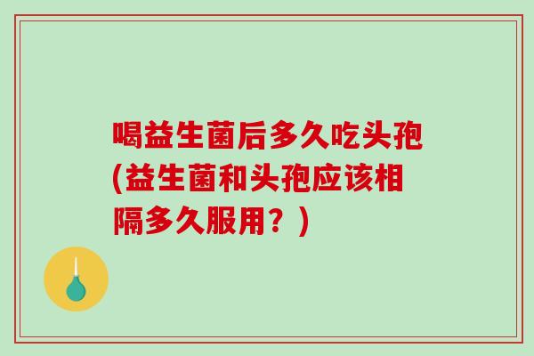 喝益生菌后多久吃头孢(益生菌和头孢应该相隔多久服用？)