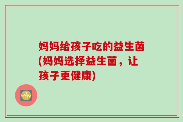 妈妈给孩子吃的益生菌(妈妈选择益生菌，让孩子更健康)