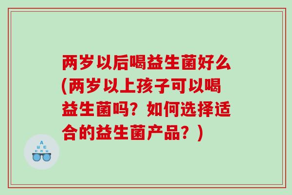 两岁以后喝益生菌好么(两岁以上孩子可以喝益生菌吗？如何选择适合的益生菌产品？)