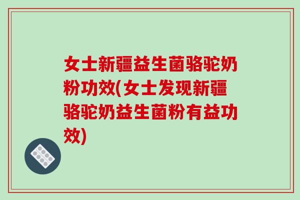 女士新疆益生菌骆驼奶粉功效(女士发现新疆骆驼奶益生菌粉有益功效)