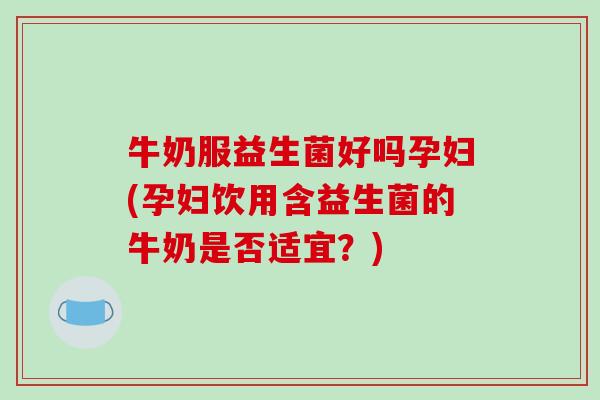 牛奶服益生菌好吗孕妇(孕妇饮用含益生菌的牛奶是否适宜？)