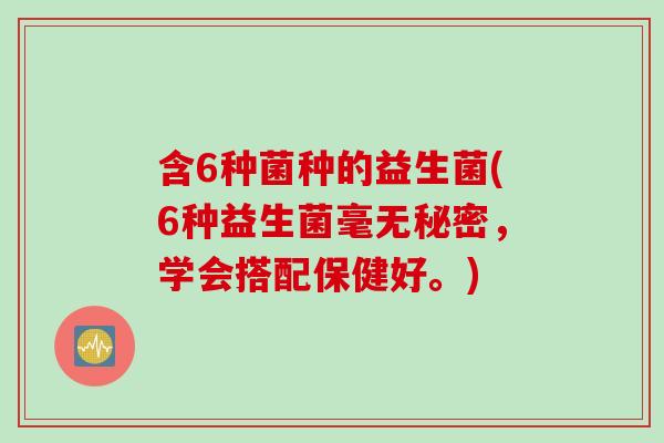 含6种菌种的益生菌(6种益生菌毫无秘密,学会搭配保健好。) 含6种菌种的益生菌(6种益生菌毫无秘密,学会搭配保健好。)