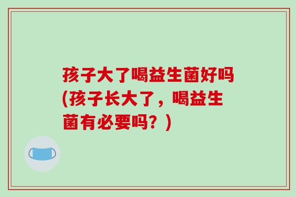 孩子大了喝益生菌好吗(孩子长大了，喝益生菌有必要吗？)