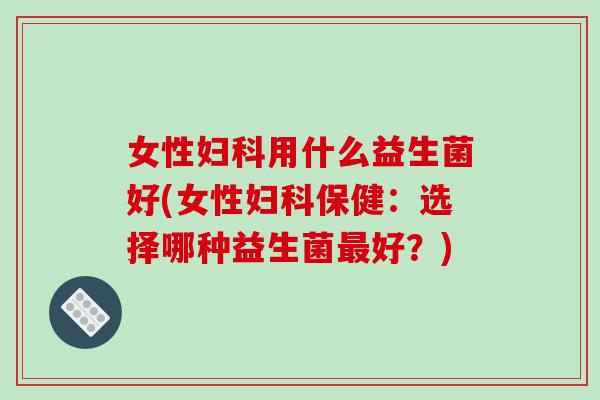 女性妇科用什么益生菌好(女性妇科保健：选择哪种益生菌最好？)
