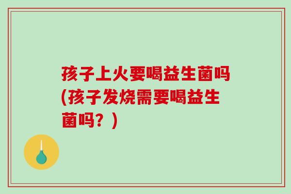 孩子上火要喝益生菌吗(孩子发烧需要喝益生菌吗?) 孩子上火要喝益生菌吗(孩子发烧需要喝益生菌吗?)