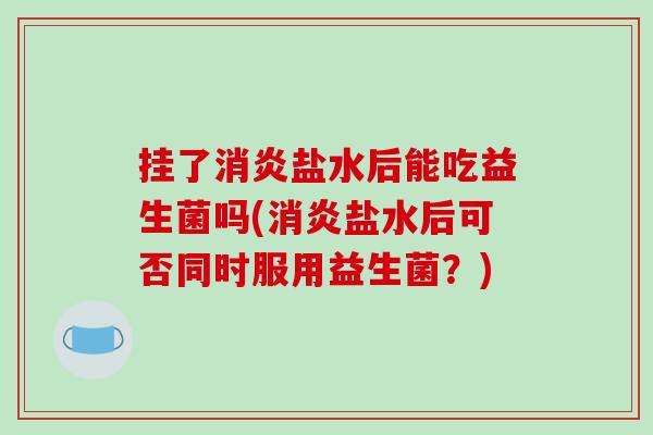 挂了消炎盐水后能吃益生菌吗(消炎盐水后可否同时服用益生菌？)