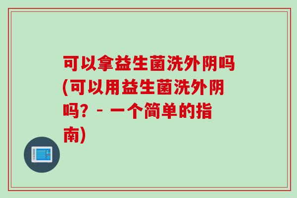 可以拿益生菌洗外阴吗(可以用益生菌洗外阴吗？- 一个简单的指南)