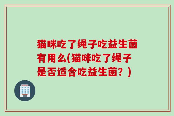 猫咪吃了绳子吃益生菌有用么(猫咪吃了绳子是否适合吃益生菌？)