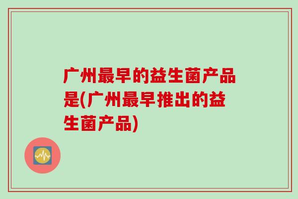广州最早的益生菌产品是(广州最早推出的益生菌产品)