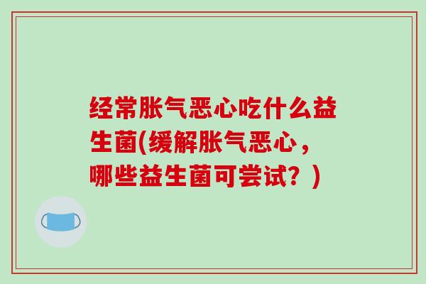 经常胀气恶心吃什么益生菌(缓解胀气恶心，哪些益生菌可尝试？)