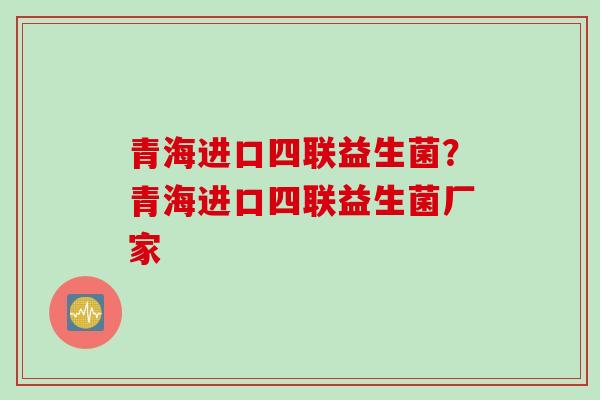 青海进口四联益生菌？青海进口四联益生菌厂家
