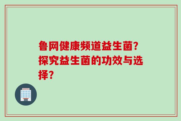鲁网健康频道益生菌？探究益生菌的功效与选择？