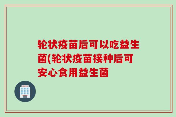 轮状疫苗后可以吃益生菌(轮状疫苗接种后可安心食用益生菌