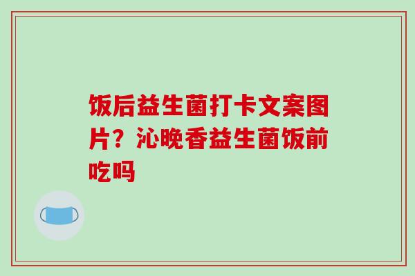饭后益生菌打卡文案图片？沁晚香益生菌饭前吃吗