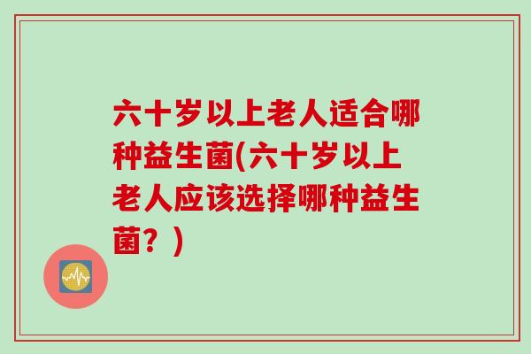 六十岁以上老人适合哪种益生菌(六十岁以上老人应该选择哪种益生菌？)