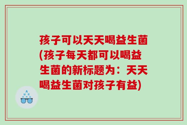 孩子可以天天喝益生菌(孩子每天都可以喝益生菌的新标题为：天天喝益生菌对孩子有益)